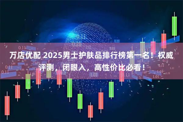 万店优配 2025男士护肤品排行榜第一名！权威评测，闭眼入，高性价比必看！