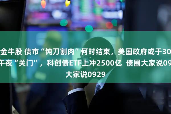 金牛股 债市“钝刀割肉”何时结束，美国政府或于30日午夜“关门”，科创债ETF上冲2500亿  债圈大家说0929