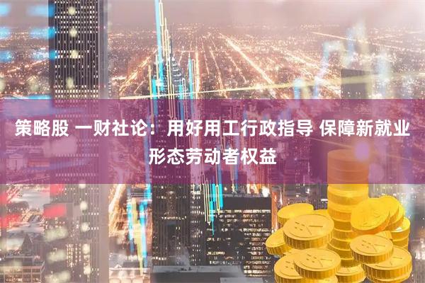 策略股 一财社论：用好用工行政指导 保障新就业形态劳动者权益