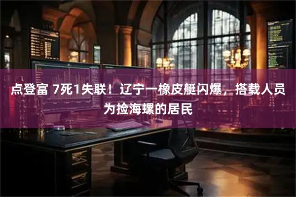 点登富 7死1失联！辽宁一橡皮艇闪爆，搭载人员为捡海螺的居民