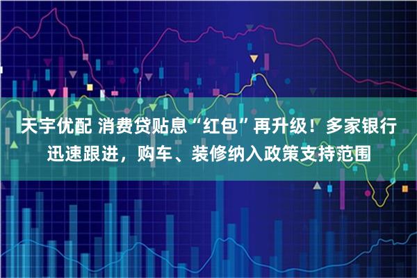 天宇优配 消费贷贴息“红包”再升级！多家银行迅速跟进，购车、装修纳入政策支持范围