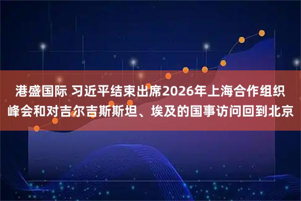 港盛国际 习近平结束出席2026年上海合作组织峰会和对吉尔吉斯斯坦、埃及的国事访问回到北京